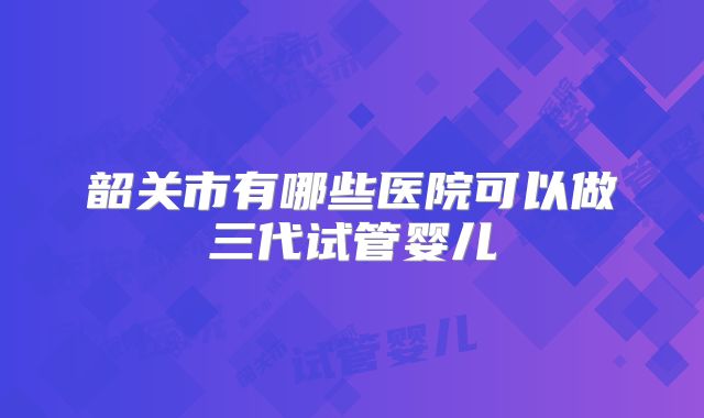 韶关市有哪些医院可以做三代试管婴儿