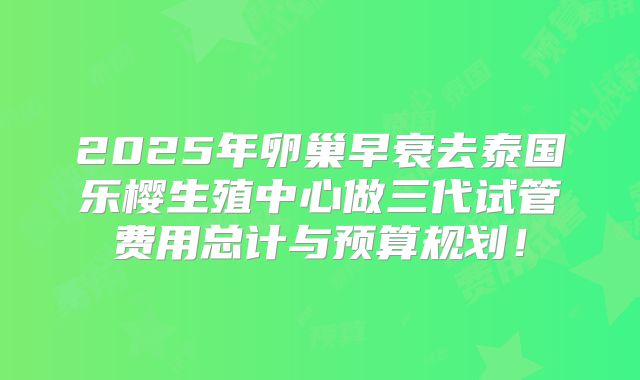 2025年卵巢早衰去泰国乐樱生殖中心做三代试管费用总计与预算规划！