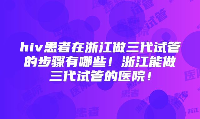 hiv患者在浙江做三代试管的步骤有哪些！浙江能做三代试管的医院！
