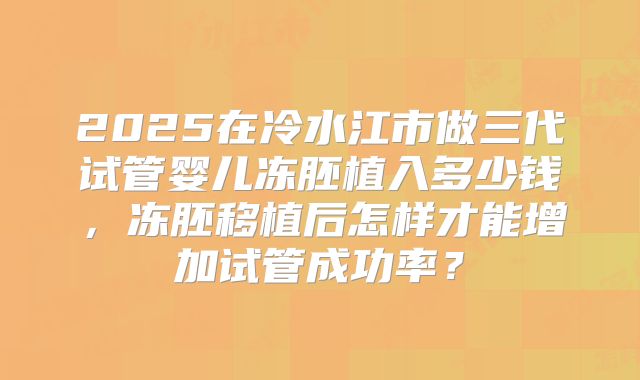 2025在冷水江市做三代试管婴儿冻胚植入多少钱，冻胚移植后怎样才能增加试管成功率？