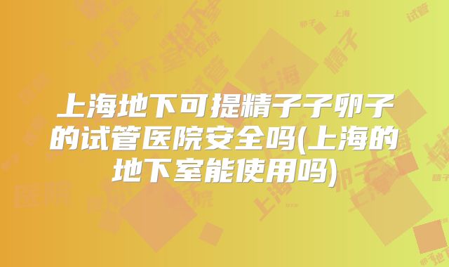 上海地下可提精子子卵子的试管医院安全吗(上海的地下室能使用吗)