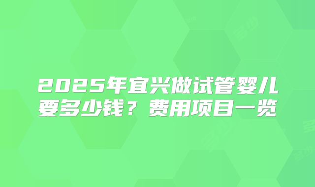 2025年宜兴做试管婴儿要多少钱？费用项目一览
