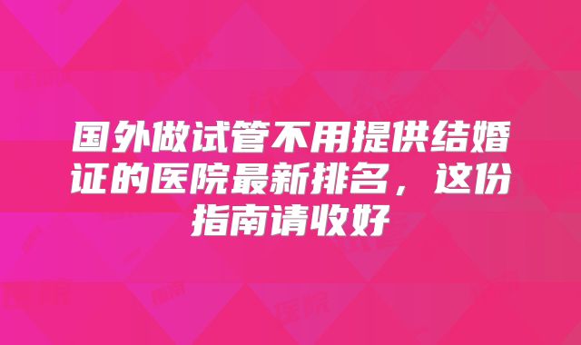 国外做试管不用提供结婚证的医院最新排名，这份指南请收好
