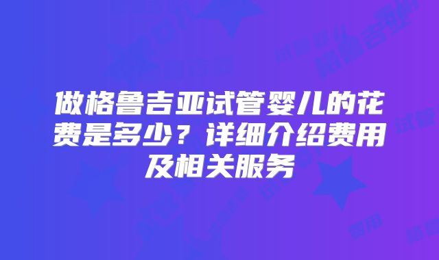 做格鲁吉亚试管婴儿的花费是多少？详细介绍费用及相关服务