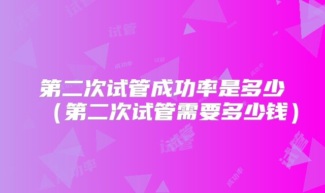 第二次试管成功率是多少（第二次试管需要多少钱）