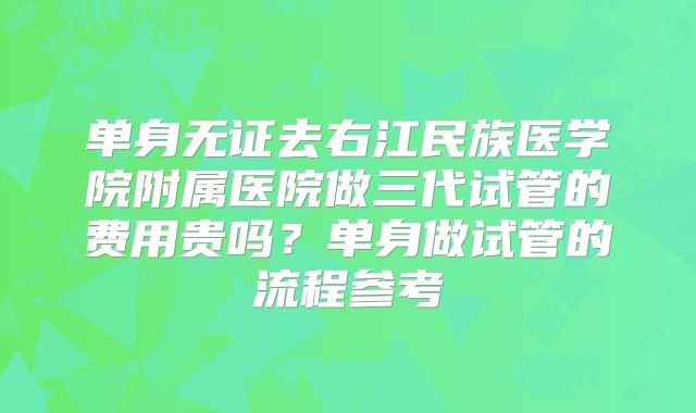 单身无证去右江民族医学院附属医院做三代试管的费用贵吗？单身做试管的流程参考
