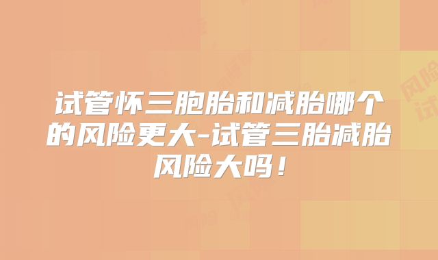 试管怀三胞胎和减胎哪个的风险更大-试管三胎减胎风险大吗！