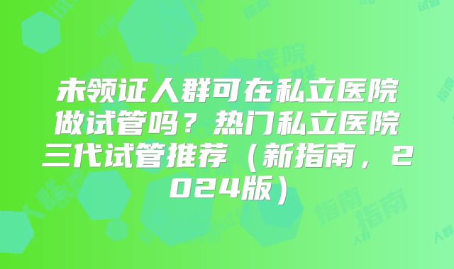 未领证人群可在私立医院做试管吗?热门私立医院三代试管推荐(新指南,2024版)