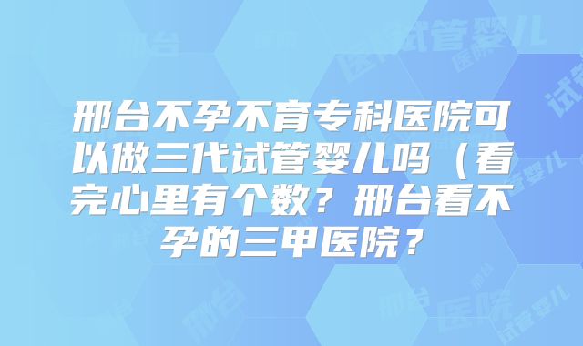邢台不孕不育专科医院可以做三代试管婴儿吗（看完心里有个数？邢台看不孕的三甲医院？