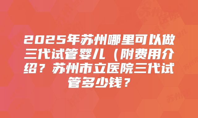 2025年苏州哪里可以做三代试管婴儿（附费用介绍？苏州市立医院三代试管多少钱？