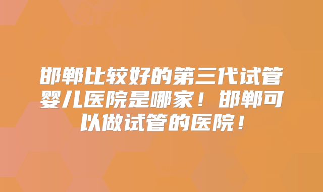 邯郸比较好的第三代试管婴儿医院是哪家！邯郸可以做试管的医院！