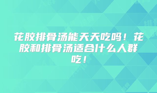 花胶排骨汤能天天吃吗！花胶和排骨汤适合什么人群吃！