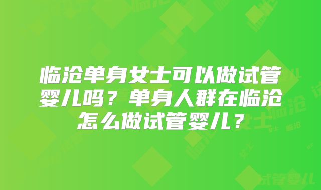 临沧单身女士可以做试管婴儿吗？单身人群在临沧怎么做试管婴儿？