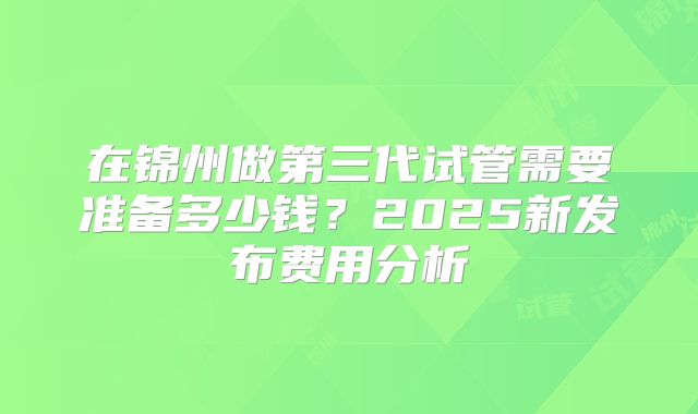 在锦州做第三代试管需要准备多少钱？2025新发布费用分析