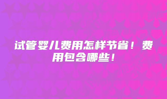 试管婴儿费用怎样节省！费用包含哪些！