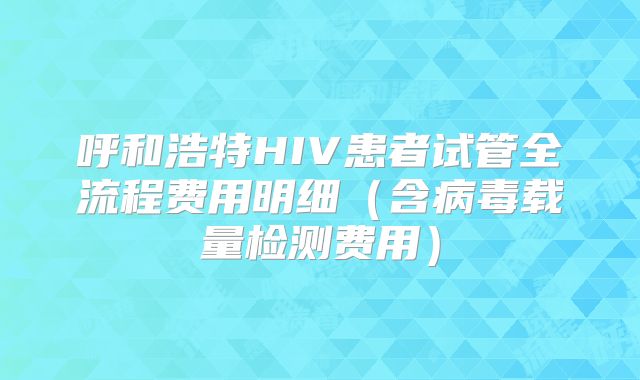 呼和浩特HIV患者试管全流程费用明细（含病毒载量检测费用）