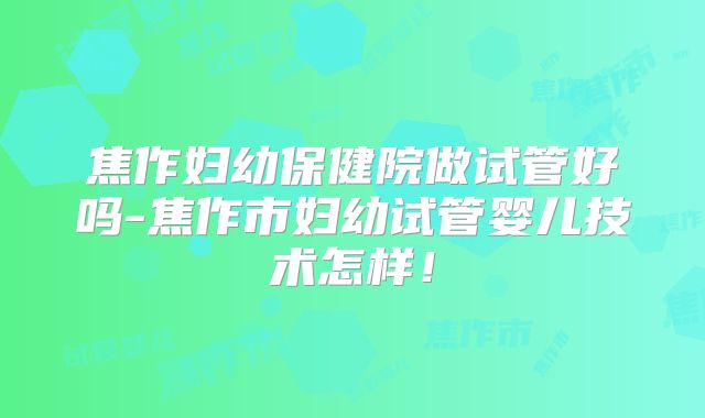 焦作妇幼保健院做试管好吗-焦作市妇幼试管婴儿技术怎样!