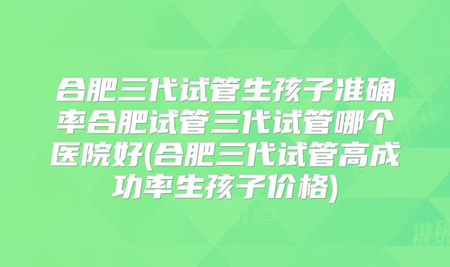 合肥三代试管生孩子准确率合肥试管三代试管哪个医院好(合肥三代试管高成功率生孩子价格)