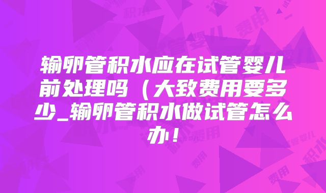 输卵管积水应在试管婴儿前处理吗（大致费用要多少_输卵管积水做试管怎么办！