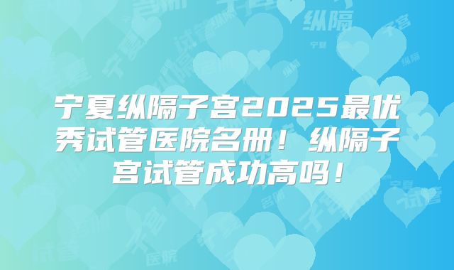宁夏纵隔子宫2025最优秀试管医院名册！纵隔子宫试管成功高吗！