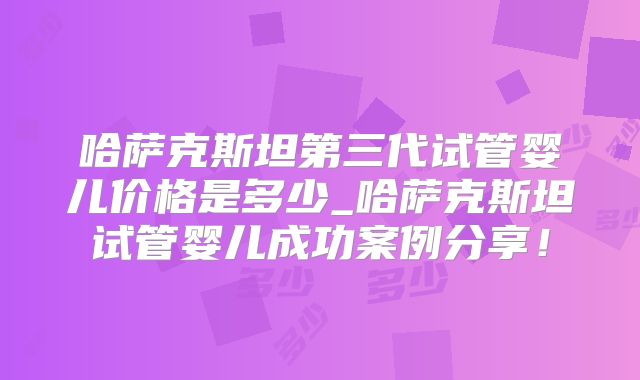 哈萨克斯坦第三代试管婴儿价格是多少_哈萨克斯坦试管婴儿成功案例分享！