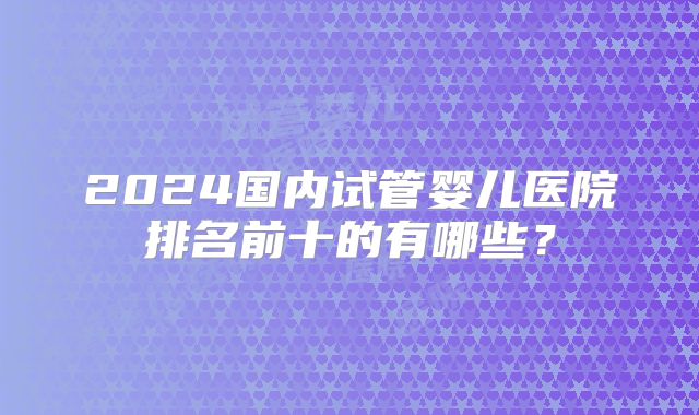 2024国内试管婴儿医院排名前十的有哪些？