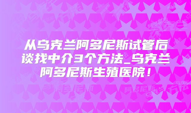 从乌克兰阿多尼斯试管后谈找中介3个方法_乌克兰阿多尼斯生殖医院！