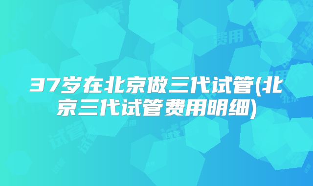 37岁在北京做三代试管(北京三代试管费用明细)