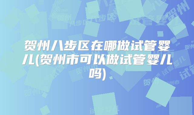 贺州八步区在哪做试管婴儿(贺州市可以做试管婴儿吗)