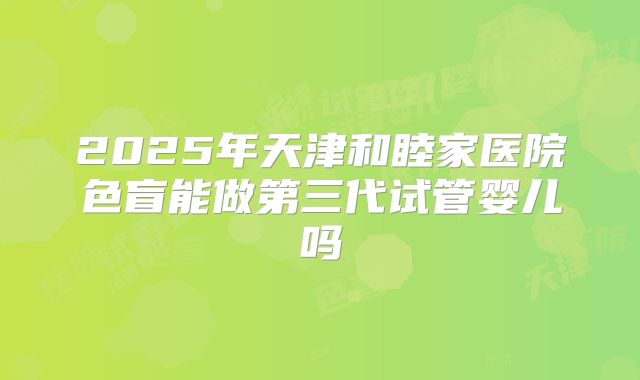 2025年天津和睦家医院色盲能做第三代试管婴儿吗