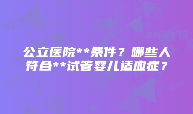 公立医院**条件？哪些人符合**试管婴儿适应症？