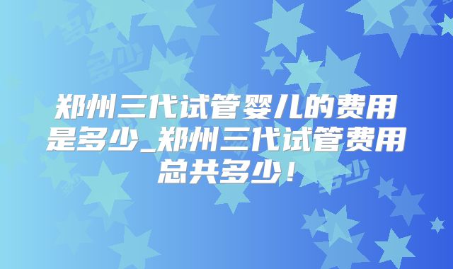郑州三代试管婴儿的费用是多少_郑州三代试管费用总共多少！