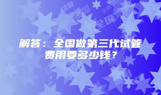 解答：全国做第三代试管费用要多少钱？