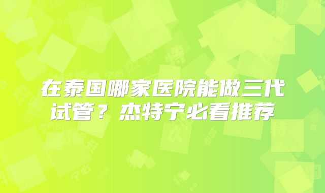 在泰国哪家医院能做三代试管?杰特宁必看推荐