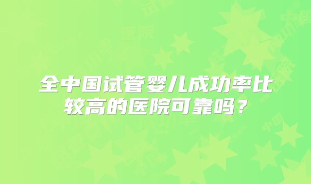 全中国试管婴儿成功率比较高的医院可靠吗？