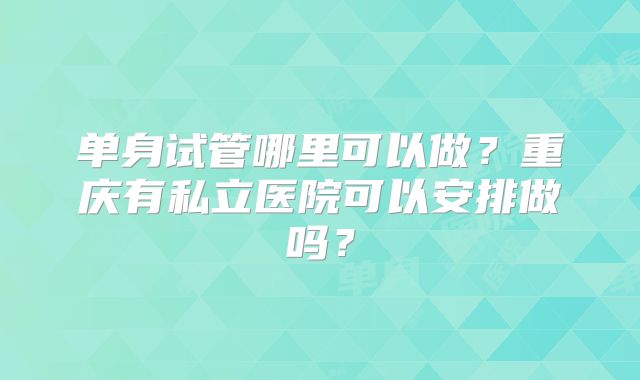 单身试管哪里可以做？重庆有私立医院可以安排做吗？