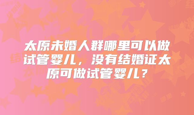 太原未婚人群哪里可以做试管婴儿，没有结婚证太原可做试管婴儿？