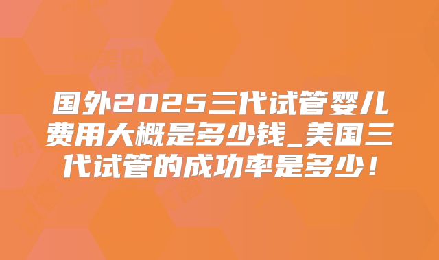 国外2025三代试管婴儿费用大概是多少钱_美国三代试管的成功率是多少！
