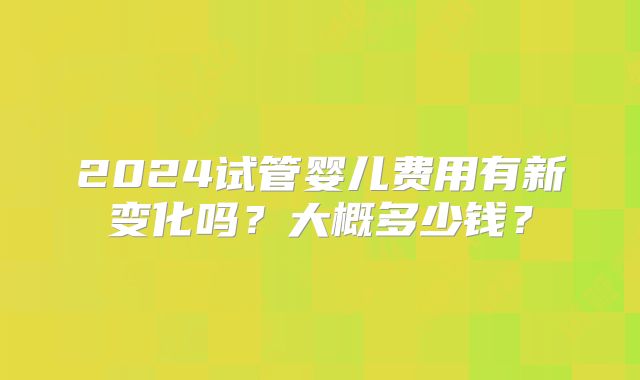 2024试管婴儿费用有新变化吗？大概多少钱？