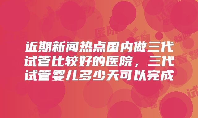 近期新闻热点国内做三代试管比较好的医院,三代试管婴儿多少天可以完成