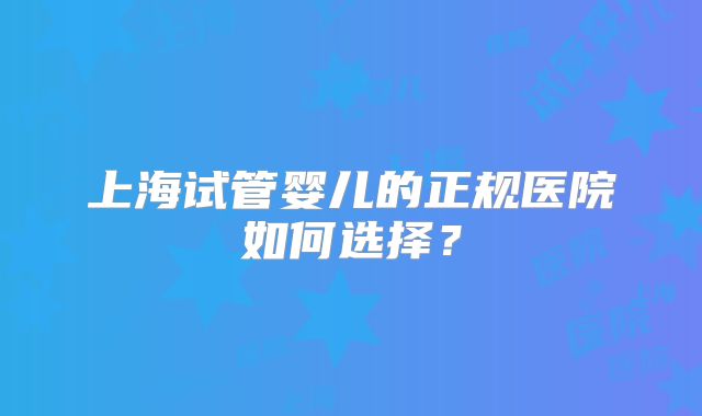 上海试管婴儿的正规医院如何选择？