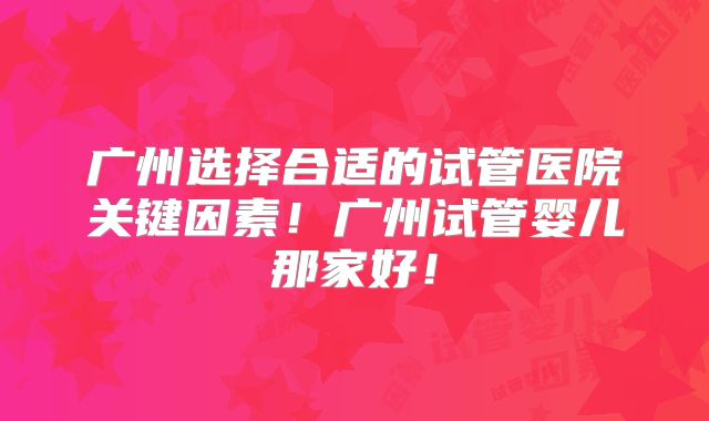 广州选择合适的试管医院关键因素！广州试管婴儿那家好！