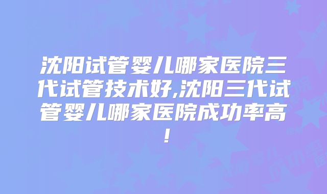 沈阳试管婴儿哪家医院三代试管技术好,沈阳三代试管婴儿哪家医院成功率高！
