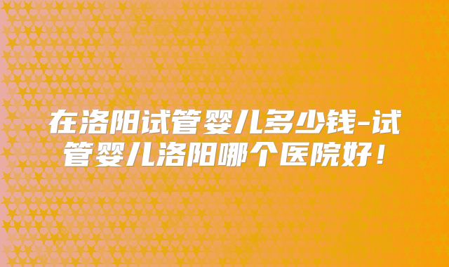 在洛阳试管婴儿多少钱-试管婴儿洛阳哪个医院好！