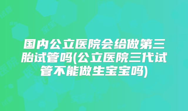 国内公立医院会给做第三胎试管吗(公立医院三代试管不能做生宝宝吗)