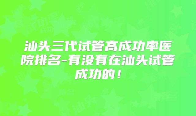 汕头三代试管高成功率医院排名-有没有在汕头试管成功的！