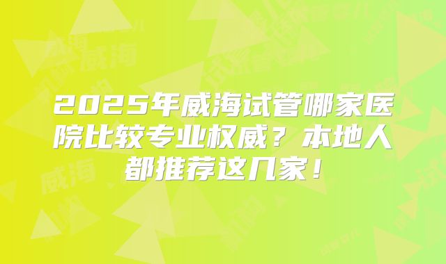 2025年威海试管哪家医院比较专业权威？本地人都推荐这几家！