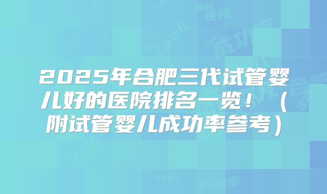 2025年合肥三代试管婴儿好的医院排名一览！（附试管婴儿成功率参考）