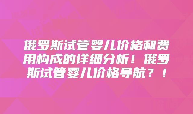 俄罗斯试管婴儿价格和费用构成的详细分析！俄罗斯试管婴儿价格导航？！