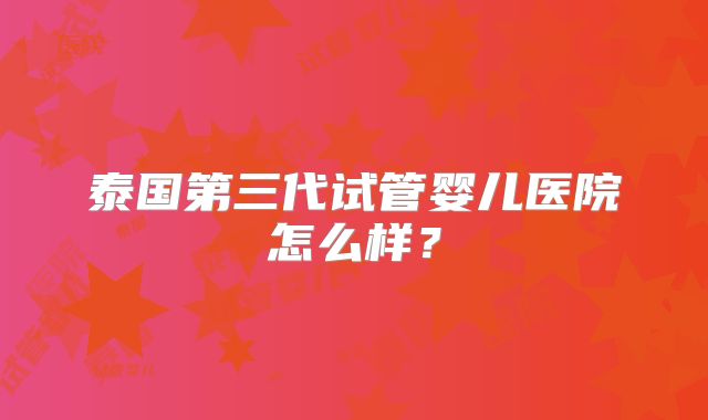 泰国第三代试管婴儿医院怎么样?